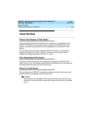 Page 17DEFINITY Enterprise Communications Server Release 8.2
Overview  555-233-002  Issue 1
April 2000
About This Book 
xvii What Is the Purpose of This Book? 
About This Book
What Is the Purpose of This Book?
This book provides general information about the components and capabilities of the 
DEFINITY® Enterprise Communications Server (referred to as DEFINITY ECS or the 
system). It also discusses practical and creative applications for the DEFINITY ECS 
platform.
This document covers information related to...