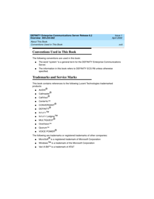 Page 18About This Book 
xviii Conventions Used in This Book 
DEFINITY Enterprise Communications Server Release 8.2
Overview  555-233-002  Issue 1
April 2000
Conventions Used in This Book
The following conventions are used in this book: 
nThe word “system” is a general term for the DEFINITY Enterprise Communications 
Server.
nThe information in this book refers to DEFINITY ECS R8 unless otherwise 
specified.
Trademarks and Service Marks
This book contains references to the following Lucent Technologies...