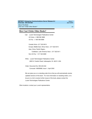 Page 19DEFINITY Enterprise Communications Server Release 8.2
Overview  555-233-002  Issue 1
April 2000
About This Book 
xix How Can I Order Other Books? 
How Can I Order Other Books?
               Call:    Lucent Technologies Publications Center
                         US Voice +1 888 582 3688
                         US Fax  +1 800 566 9568
                         Canada Voice +317 322 6619
                         Europe, Middle East, Africa Voice  +317 322 6416
                         Asia, China,...