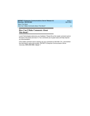 Page 20About This Book 
xx How Can I Make Comments About This Book? 
DEFINITY Enterprise Communications Server Release 8.2
Overview  555-233-002  Issue 1
April 2000
How Can I Make Comments About 
This Book?
Lucent Technologies welcomes your feedback. Please fill out the reader comment card at 
the back of this book and return it. Your comments are of great value and help improve 
our documentation.
If the reader comment card is missing, fax your comments to 303-538-1741, and mention 
this document’s name and...