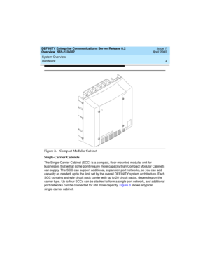 Page 24System Overview 
4 Hardware 
DEFINITY Enterprise Communications Server Release 8.2
Overview  555-233-002  Issue 1
April 2000
 
Figure 2. Compact Modular Cabinet
Single-Carrier Cabinets
The Single-Carrier Cabinet (SCC) is a compact, floor-mounted modular unit for 
businesses that will at some point require more capacity than Compact Modular Cabinets 
can supply. The SCC can support additional, expansion port networks, so you can add 
capacity as needed, up to the limit set by the overall DEFINITY system...