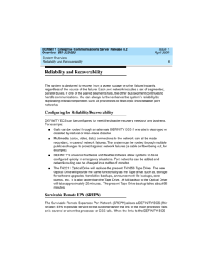 Page 28System Overview 
8 Reliability and Recoverability 
DEFINITY Enterprise Communications Server Release 8.2
Overview  555-233-002  Issue 1
April 2000
Reliability and Recoverability
The system is designed to recover from a power outage or other failure instantly, 
regardless of the source of the failure. Each port network includes a set of segmented, 
parallel buses. If one of the paired segments fails, the other bus segment continues to 
handle communications. You can always further enhance the system’s...