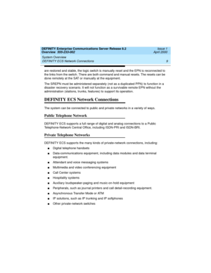 Page 29DEFINITY Enterprise Communications Server Release 8.2
Overview  555-233-002  Issue 1
April 2000
System Overview 
9 DEFINITY ECS Network Connections 
are restored and stable, the logic switch is manually reset and the EPN is reconnected to 
the links from the switch. There are both command and manual resets. The resets can be 
done remotely at the SAT or manually at the equipment.
The SREPN must be administered separately (not as a duplicated PPN) to function in a 
disaster recovery scenario. It will not...