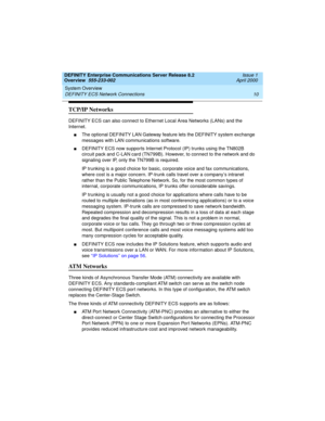 Page 30System Overview 
10 DEFINITY ECS Network Connections 
DEFINITY Enterprise Communications Server Release 8.2
Overview  555-233-002  Issue 1
April 2000
TCP/IP Networks
DEFINITY ECS can also connect to Ethernet Local Area Networks (LANs) and the 
Internet. 
nThe optional DEFINITY LAN Gateway feature lets the DEFINITY system exchange 
messages with LAN communications software. 
nDEFINITY ECS now supports Internet Protocol (IP) trunks using the TN802B 
circuit pack and C-LAN card (TN799B). However, to connect...