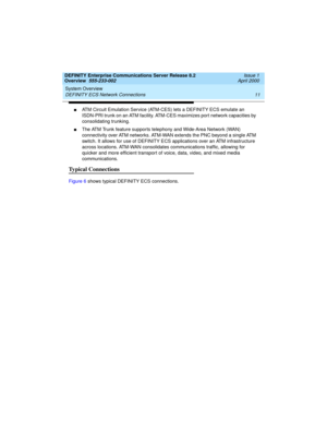 Page 31DEFINITY Enterprise Communications Server Release 8.2
Overview  555-233-002  Issue 1
April 2000
System Overview 
11 DEFINITY ECS Network Connections 
nATM Circuit Emulation Service (ATM-CES) lets a DEFINITY ECS emulate an 
ISDN-PRI trunk on an ATM facility. ATM-CES maximizes port network capacities by 
consolidating trunking. 
nThe ATM Trunk feature supports telephony and Wide-Area Network (WAN) 
connectivity over ATM networks. ATM-WAN extends the PNC beyond a single ATM 
switch. It allows for use of...