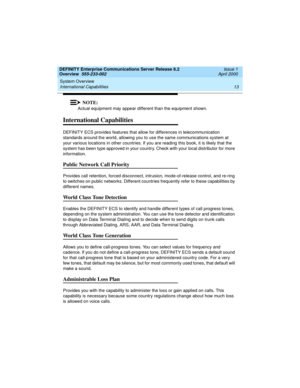 Page 33DEFINITY Enterprise Communications Server Release 8.2
Overview  555-233-002  Issue 1
April 2000
System Overview 
13 International Capabilities 
NOTE:
Actual equipment may appear different than the equipment shown.
International Capabilities
DEFINITY ECS provides features that allow for differences in telecommunication 
standards around the world, allowing you to use the same communications system at 
your various locations in other countries. If you are reading this book, it is likely that the 
system...