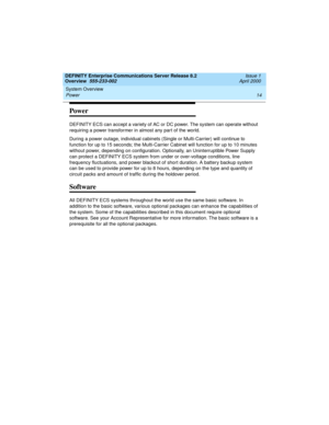Page 34System Overview 
14 Power 
DEFINITY Enterprise Communications Server Release 8.2
Overview  555-233-002  Issue 1
April 2000
Power
DEFINITY ECS can accept a variety of AC or DC power. The system can operate without 
requiring a power transformer in almost any part of the world.
During a power outage, individual cabinets (Single or Multi-Carrier) will continue to 
function for up to 15 seconds; the Multi-Carrier Cabinet will function for up to 10 minutes 
without power, depending on configuration....