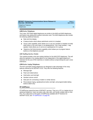 Page 36Telephone Features 
16 Telephones 
DEFINITY Enterprise Communications Server Release 8.2
Overview  555-233-002  Issue 1
April 2000
6400-Series Telephones
The 2-wire, DCP 6400 digital telephones are similar to the 8400 and 9400 telephones, 
and feature new styling and a pullout instruction card. The 6400 telephones also include 
the following additional features:
nDate and time display.
nA feature button which allows switchhook control of a headset.
nGroup Listen capability, which allows you to use your...