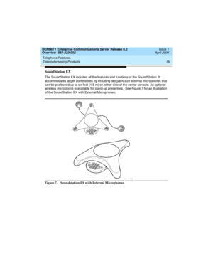 Page 38Telephone Features 
18 Teleconferencing Products 
DEFINITY Enterprise Communications Server Release 8.2
Overview  555-233-002  Issue 1
April 2000
SoundStation EX
The SoundStation EX includes all the features and functions of the SoundStation. It 
accommodates larger conferences by including two palm-size external microphones that 
can be positioned up to six feet (1.8 m) on either side of the center console. An optional 
wireless microphone is available for stand-up presenters.  See Figure 7 for an...
