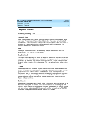 Page 39DEFINITY Enterprise Communications Server Release 8.2
Overview  555-233-002  Issue 1
April 2000
Telephone Features 
19 Telephone Features 
Telephone Features
Handling Incoming Calls
Automatic Hold
Allow Attendants and multi-function telephone users to alternate easily between two or 
more calls. For example, with automatic hold, selection of a second call automatically 
puts the active call (if any) on hold and makes the second call active. This feature can be 
activated on a system-wide basis only. When...