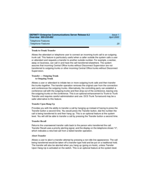 Page 40Telephone Features 
20 Telephone Features 
DEFINITY Enterprise Communications Server Release 8.2
Overview  555-233-002  Issue 1
April 2000
Trunk-to-Trunk Transfer
Allows the attendant or telephone user to connect an incoming trunk call to an outgoing 
trunk call. This feature is particularly useful when a caller outside the system calls a user 
or attendant and requests a transfer to another outside number. For example, a worker, 
away on business, can call in and have the call transferred elsewhere. The...