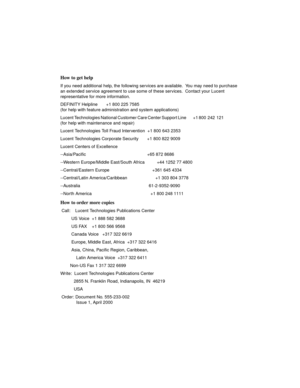 Page 5How to get help
If you need additional help, the following services are available.  You may need to purchase 
an extended service agreement to use some of these services.  Contact your Lucent 
representative for more information.
DEFINITY Helpline       +1 800 225 7585  
(for help with feature administration and system applications)
Lucent Technologies National Customer Care Center Support Line         +1 800  242  121                       
(for help with maintenance and repair)
Lucent Technologies Toll...