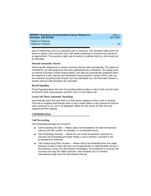 Page 42Telephone Features 
22 Telephone Features 
DEFINITY Enterprise Communications Server Release 8.2
Overview  555-233-002  Issue 1
April 2000
pairs of telephones such as a secretary and an executive. The secretary might press the 
button to signal to the executive that a call needs answering or someone has arrived for 
an appointment. The executive might use the button to indicate that he or she should not 
be disturbed.
Internal Automatic Answer
Allows specific telephones to answer incoming internal calls...