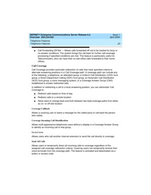 Page 43DEFINITY Enterprise Communications Server Release 8.2
Overview  555-233-002  Issue 1
April 2000
Telephone Features 
23 Telephone Features 
nCall Forwarding Off Net — Allows calls forwarded off net to be tracked for busy or 
no-answer conditions. The system brings the call back for further call-coverage 
processing if specified conditions are met. This feature is particularly useful for 
Telecommuters, who can have their on-site office calls forwarded to their home 
offices.
Call Coverage
Call Coverage...