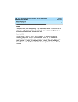 Page 44Telephone Features 
24 Telephone Features 
DEFINITY Enterprise Communications Server Release 8.2
Overview  555-233-002  Issue 1
April 2000
Consult
Allows a covering user, after answering a call received through Call Coverage, to call the 
called party for private consultation. Consult can be used to let a covering user ask the 
principal if they want to speak with the calling party.
Reset Shift Call
If a call number is busy and doesn’t have coverage or the called number and the 
coverage are both busy,...