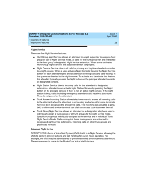 Page 46Telephone Features 
26 Telephone Features 
DEFINITY Enterprise Communications Server Release 8.2
Overview  555-233-002  Issue 1
April 2000
Night Service
There are five Night Service features:
nHunt Group Night Service allows an attendant or a split supervisor to assign a hunt 
group or split to Night Service mode. All calls for the hunt group then are redirected 
to the hunt group’s designated Night Service extension. When a user activates 
Hunt Group Night Service, the associated button lamp lights....