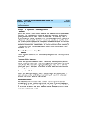 Page 47DEFINITY Enterprise Communications Server Release 8.2
Overview  555-233-002  Issue 1
April 2000
Telephone Features 
27 Telephone Features 
Bridged Call Appearance — Multi-Appearance 
Telephone
Allows calls made to or from a primary telephone user’s extension number to be handled 
from more than one telephone. A bridged call appearance is set up by administering a 
primary extension and the button number associated with it on a multi-lamp button on 
another telephone. One way this feature is most often...