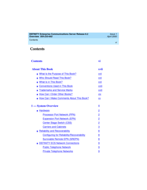 Page 6DEFINITY Enterprise Communications Server Release 8.2
Overview  
555-233-002  
Issue 1
April 2000
Contents 
vi
 
 Contents
  
Contents vi
 About This Book  xvii
nWhat Is the Purpose of This Book?xvii
nWho Should Read This Book?xvii
nWhat Is in This Book?xvii
nConventions Used in This Bookxviii
nTrademarks and Service Marksxviii
nHow Can I Order Other Books?xix
nHow Can I Make Comments About This Book?xx
1 — System Overview  1
nHardware2
Processor Port Network (PPN)2
Expansion Port Network (EPN)2
Center...