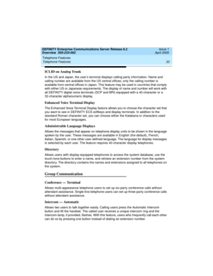 Page 53DEFINITY Enterprise Communications Server Release 8.2
Overview  555-233-002  Issue 1
April 2000
Telephone Features 
33 Telephone Features 
ICLID on Analog Trunk
In the US and Japan, the user’s terminal displays calling party information. Name and 
calling number are available from the US central offices; only the calling number is 
available from central offices in Japan. This feature may be used in countries that comply 
with either US or Japanese requirements. The display of name and number will work...