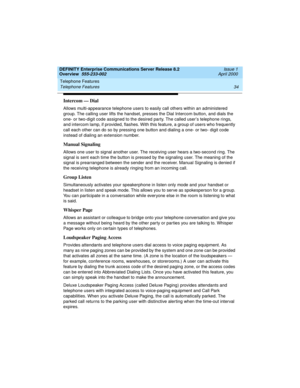 Page 54Telephone Features 
34 Telephone Features 
DEFINITY Enterprise Communications Server Release 8.2
Overview  555-233-002  Issue 1
April 2000
Intercom — Dial
Allows multi-appearance telephone users to easily call others within an administered 
group. The calling user lifts the handset, presses the Dial Intercom button, and dials the 
one- or two-digit code assigned to the desired party. The called user’s telephone rings, 
and intercom lamp, if provided, flashes. With this feature, a group of users who...