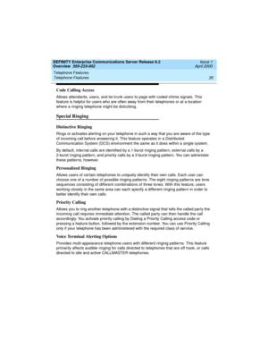 Page 55DEFINITY Enterprise Communications Server Release 8.2
Overview  555-233-002  Issue 1
April 2000
Telephone Features 
35 Telephone Features 
Code Calling Access
Allows attendants, users, and tie trunk users to page with coded chime signals. This 
feature is helpful for users who are often away from their telephones or at a location 
where a ringing telephone might be disturbing.
Special Ringing 
Distinctive Ringing
Rings or activates alerting on your telephone in such a way that you are aware of the type...