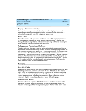 Page 56Telephone Features 
36 Telephone Features 
DEFINITY Enterprise Communications Server Release 8.2
Overview  555-233-002  Issue 1
April 2000
Ringing — Abbreviated and Delayed
Allows you to manually or automatically assign one of four ring types to each call 
appearance on a telephone. Whatever treatment you assign to a call appearance is 
automatically assigned to each of its bridged call appearances.
Ringer Cutoff
Allows the user of a multi-appearance telephone to turn audible ringing signals on and 
off....