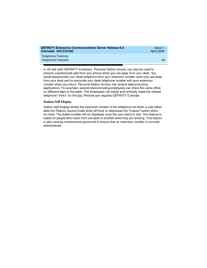 Page 59DEFINITY Enterprise Communications Server Release 8.2
Overview  555-233-002  Issue 1
April 2000
Telephone Features 
39 Telephone Features 
or off-site (with DEFINITY Extender). Personal Station Access can also be used to 
prevent unauthorized calls from your phone when you are away from your desk. You 
would disassociate your desk telephone from your extension number when you are away 
from your desk and re-associate your desk telephone number with your extension 
number when you return. Personal Station...