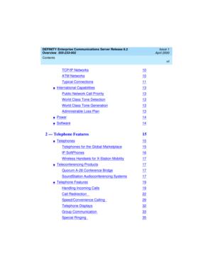 Page 7DEFINITY Enterprise Communications Server Release 8.2
Overview  
555-233-002  
Issue 1
April 2000
Contents 
vii
 
TCP/IP Networks10
ATM Networks10
Typical Connections11
nInternational Capabilities13
Public Network Call Priority13
World Class Tone Detection13
World Class Tone Generation13
Administrable Loss Plan13
nPower14
nSoftware14
2 — Telephone Features  15
nTelephones15
Telephones for the Global Marketplace15
IP SoftPhones16
Wireless Handsets for X-Station Mobility17
nTeleconferencing Products17...