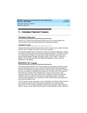 Page 61DEFINITY Enterprise Communications Server Release 8.2
Overview  555-233-002  Issue 1
April 2000
Attendant (Operator) Features 
41 Attendant (Operator) 
3 —Attendant (Operator) Features
Attendant (Operator)
A person at a console who provides personalized service for incoming callers and 
voice-services users by performing switching and signaling operations.
Attendant Console
A digital call-handling station with push-button control used not only to answer and place 
calls, but also to manage and monitor...