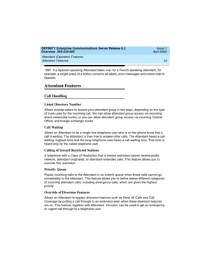 Page 62Attendant (Operator) Features 
42 Attendant Features 
DEFINITY Enterprise Communications Server Release 8.2
Overview  555-233-002  Issue 1
April 2000
1997. If a Spanish-speaking Attendant takes over for a French-speaking attendant, for 
example, a single press of a button converts all labels, error messages and online help to 
Spanish. 
Attendant Features
Call Handling
Listed Directory Number
Allows outside callers to access your attendant group in two ways, depending on the type 
of trunk used for the...