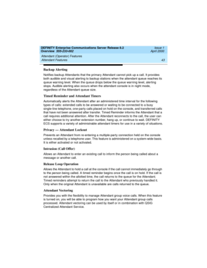 Page 63DEFINITY Enterprise Communications Server Release 8.2
Overview  555-233-002  Issue 1
April 2000
Attendant (Operator) Features 
43 Attendant Features 
Backup Alerting
Notifies backup Attendants that the primary Attendant cannot pick up a call. It provides 
both audible and visual alerting to backup stations when the attendant queue reaches its 
queue warning level. When the queue drops below the queue warning level, alerting 
stops. Audible alerting also occurs when the attendant console is in night mode,...