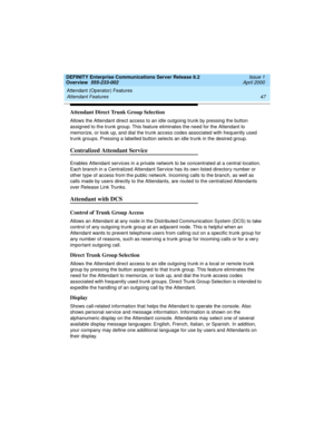 Page 67DEFINITY Enterprise Communications Server Release 8.2
Overview  555-233-002  Issue 1
April 2000
Attendant (Operator) Features 
47 Attendant Features 
Attendant Direct Trunk Group Selection
Allows the Attendant direct access to an idle outgoing trunk by pressing the button 
assigned to the trunk group. This feature eliminates the need for the Attendant to 
memorize, or look up, and dial the trunk access codes associated with frequently used 
trunk groups. Pressing a labelled button selects an idle trunk...