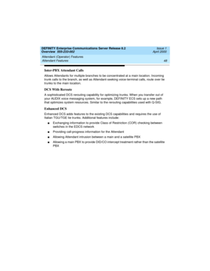 Page 68Attendant (Operator) Features 
48 Attendant Features 
DEFINITY Enterprise Communications Server Release 8.2
Overview  555-233-002  Issue 1
April 2000
Inter-PBX Attendant Calls
Allows Attendants for multiple branches to be concentrated at a main location. Incoming 
trunk calls to the branch, as well as Attendant-seeking voice-terminal calls, route over tie 
trunks to the main location.
DCS With Reroute
A sophisticated DCS rerouting capability for optimizing trunks. When you transfer out of 
your AUDIX...