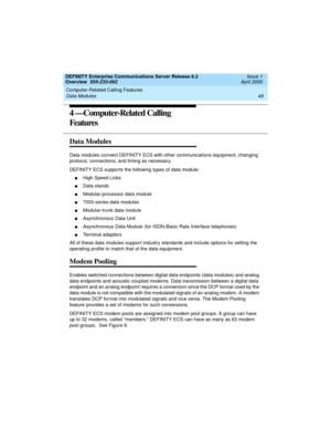 Page 69DEFINITY Enterprise Communications Server Release 8.2
Overview  555-233-002  Issue 1
April 2000
Computer-Related Calling Features 
49 Data Modules 
4 —Computer-Related Calling 
Features
Data Modules
Data modules connect DEFINITY ECS with other communications equipment, changing 
protocol, connections, and timing as necessary.
DEFINITY ECS supports the following types of data module:
nHigh Speed Links
nData stands
nModular-processor data module
n7000-series data modules
nModular-trunk data module...