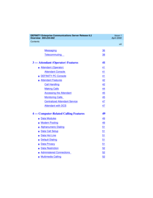 Page 8DEFINITY Enterprise Communications Server Release 8.2
Overview  
555-233-002  
Issue 1
April 2000
Contents 
viii
 
Messaging36
Telecommuting38
3 — Attendant (Operator) Features  41
nAttendant (Operator)41
Attendant Console41
nDEFINITY PC Console41
nAttendant Features42
Call Handling42
Making Calls44
Accessing the Attendant45
Monitoring Calls45
Centralized Attendant Service47
Attendant with DCS47
4 — Computer-Related Calling Features  49
nData Modules49
nModem Pooling49
nAlphanumeric Dialing51
nData Call...