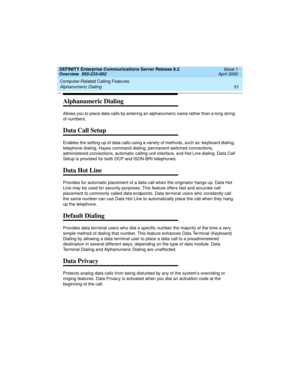 Page 71DEFINITY Enterprise Communications Server Release 8.2
Overview  555-233-002  Issue 1
April 2000
Computer-Related Calling Features 
51 Alphanumeric Dialing 
Alphanumeric Dialing
Allows you to place data calls by entering an alphanumeric name rather than a long string 
of numbers.
Data Call Setup
Enables the setting up of data calls using a variety of methods, such as: keyboard dialing, 
telephone dialing, Hayes command dialing, permanent switched connections, 
administered connections, automatic calling...