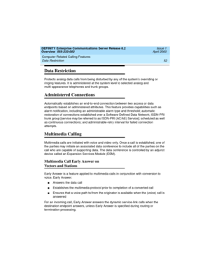 Page 72Computer-Related Calling Features 
52 Data Restriction 
DEFINITY Enterprise Communications Server Release 8.2
Overview  555-233-002  Issue 1
April 2000
Data Restriction
Protects analog data calls from being disturbed by any of the system’s overriding or 
ringing features. It is administered at the system level to selected analog and 
multi-appearance telephones and trunk groups.
Administered Connections
Automatically establishes an end-to-end connection between two access or data 
endpoints based on...