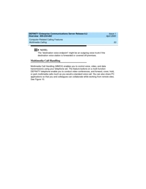 Page 73DEFINITY Enterprise Communications Server Release 8.2
Overview  555-233-002  Issue 1
April 2000
Computer-Related Calling Features 
53 Multimedia Calling 
NOTE:
The “destination voice endpoint” might be an outgoing voice trunk if the 
destination voice station is forwarded or covered off-premises. 
Multimedia Call Handling
Multimedia Call Handling (MMCH) enables you to control voice, video, and data 
transmissions using your telephone set. The feature buttons on a multi-function 
DEFINITY telephone enable...