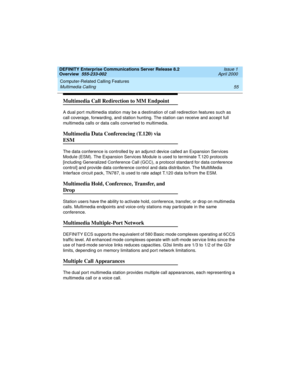 Page 75DEFINITY Enterprise Communications Server Release 8.2
Overview  555-233-002  Issue 1
April 2000
Computer-Related Calling Features 
55 Multimedia Calling 
Multimedia Call Redirection to MM Endpoint
A dual port multimedia station may be a destination of call redirection features such as 
call coverage, forwarding, and station hunting. The station can receive and accept full 
multimedia calls or data calls converted to multimedia.
Multimedia Data Conferencing (T.120) via 
ESM
The data conference is...