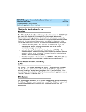 Page 76Computer-Related Calling Features 
56 Multimedia Applications Server Interface 
DEFINITY Enterprise Communications Server Release 8.2
Overview  555-233-002  Issue 1
April 2000
Multimedia Applications Server 
Interface
The Multimedia Applications Server Interface provides a link between the DEFINITY ECS 
and one or more Multimedia Communications eXchange nodes. A Multimedia 
Communications eXchange is a stand-alone multimedia call processor produced by 
Lucent Technologies. This new link to DEFINITY ECS...