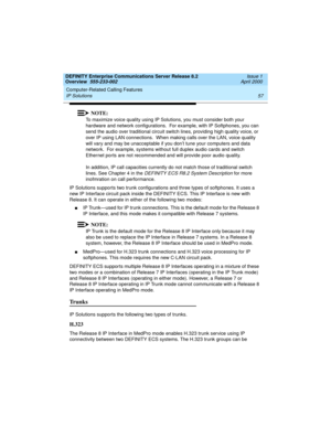 Page 77DEFINITY Enterprise Communications Server Release 8.2
Overview  555-233-002  Issue 1
April 2000
Computer-Related Calling Features 
57 IP Solutions 
NOTE:
To maximize voice quality using IP Solutions, you must consider both your 
hardware and network configurations.  For example, with IP Softphones, you can 
send the audio over traditional circuit switch lines, providing high quality voice, or 
over IP using LAN connections.  When making calls over the LAN, voice quality 
will vary and may be unacceptable...