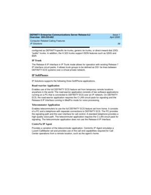 Page 78Computer-Related Calling Features 
58 IP Solutions 
DEFINITY Enterprise Communications Server Release 8.2
Overview  555-233-002  Issue 1
April 2000
configured as DEFINITY-specific tie trunks, generic tie trunks, or direct-inward-dial (DID) 
public trunks. In addition, the H.323 trunks support ISDN features such as QSIG and 
BSR.
IP Trunk
The Release 8 IP Interface in IP Trunk mode allows for operation with existing Release 7 
IP Interface circuit packs. It allows trunk groups to be defined as DS1 tie...