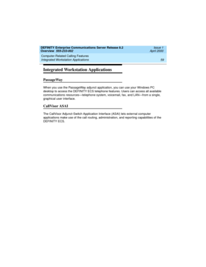 Page 79DEFINITY Enterprise Communications Server Release 8.2
Overview  555-233-002  Issue 1
April 2000
Computer-Related Calling Features 
59 Integrated Workstation Applications 
Integrated Workstation Applications
PassageWay 
When you use the PassageWay adjunct application, you can use your Windows PC 
desktop to access the DEFINITY ECS telephone features. Users can access all available 
communications resources—telephone system, voicemail, fax, and LAN—from a single, 
graphical user interface.
CallVisor ASAI...