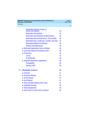 Page 9DEFINITY Enterprise Communications Server Release 8.2
Overview  
555-233-002  
Issue 1
April 2000
Contents 
ix
 
Multimedia Call Early Answer on
Vectors and Stations52
Multimedia Call Handling53
Multimedia Call Redirection to MM Endpoint55
Multimedia Data Conferencing (T.120) via ESM55
Multimedia Hold, Conference, Transfer, and Drop55
Multimedia Multiple-Port Network55
Multiple Call Appearances55
nMultimedia Applications Server Interface56
nLocal Area Network Connectivity (LAN)56
nIP Solutions56...