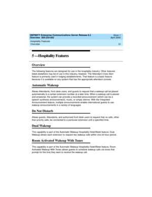 Page 81DEFINITY Enterprise Communications Server Release 8.2
Overview  555-233-002  Issue 1
April 2000
Hospitality Features 
61 Overview 
5 —Hospitality Features
Overview
The following features are designed for use in the hospitality industry. Other features 
listed elsewhere may be of use in this industry, however. The Attendant Crisis Alert 
feature is primarily used in lodging establishments. That feature is a basic feature 
because it is available on any system that has the appropriate attendant console....