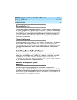 Page 82Hospitality Features 
62 Hospitality Services 
DEFINITY Enterprise Communications Server Release 8.2
Overview  555-233-002  Issue 1
April 2000
Hospitality Services
A system with Hospitality enabled and Hospitality Parameter Reduction disabled provides 
all system capabilities and supports all types of customers. A system with both Hospitality 
and Hospitality Parameter Reduction enabled provides reduced system parameters that 
have a major impact on essential system features used by nonlodging customers....