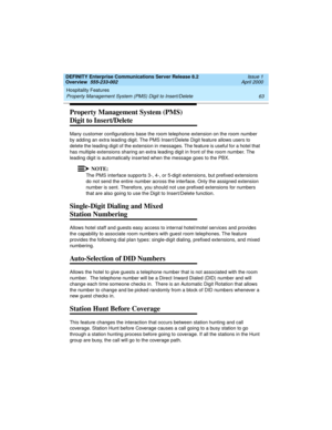 Page 83DEFINITY Enterprise Communications Server Release 8.2
Overview  555-233-002  Issue 1
April 2000
Hospitality Features 
63 Property Management System (PMS) Digit to Insert/Delete 
Property Management System (PMS) 
Digit to Insert/Delete
Many customer configurations base the room telephone extension on the room number 
by adding an extra leading digit. The PMS Insert/Delete Digit feature allows users to 
delete the leading digit of the extension in messages. The feature is useful for a hotel that 
has...