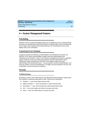 Page 85DEFINITY Enterprise Communications Server Release 8.2
Overview  555-233-002  Issue 1
April 2000
System Management Features 
65 Scheduling 
6 —System Management Features
Scheduling 
DEFINITY ECS’s functional scheduling allows you to specify the time a command will be 
executed or to specify that it should be executed on a periodic basis. Only commands that 
do not require user interaction after being entering on the command line (such as list, 
display, test) can be scheduled.
Concurrent User Sessions
In...