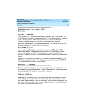 Page 87DEFINITY Enterprise Communications Server Release 8.2
Overview  555-233-002  Issue 1
April 2000
System Management Features 
67 Security 
Calling/Connected Party Number (CPN) 
Restriction
Per Line CPN Restriction
Users may block the Calling Party Number when originating calls. For ISDN calls, the 
CPN Presentation Indicator is encoded accordingly. For non-ISDN calls, going to a public 
network that supports the CPN Restriction feature, the network specific Feature 
Activation Code gets passed to the...