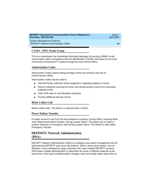 Page 88System Management Features 
68 DEFINITY Network Administration (DNA) 
DEFINITY Enterprise Communications Server Release 8.2
Overview  555-233-002  Issue 1
April 2000
CAMA - E911 Trunk Group
This form administers the Centralized Automatic Message Accounting (CAMA) trunks 
and provides Caller’s Emergency Service Identification (CESID) information to the local 
community’s Enhanced 911 system through the local Central Office.
Authorization Codes
Authorization Codes extend calling-privilege control and...